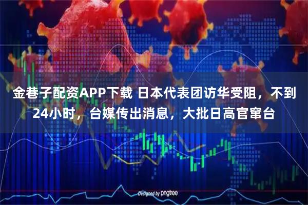 金巷子配资APP下载 日本代表团访华受阻，不到24小时，台媒传出消息，大批日高官窜台
