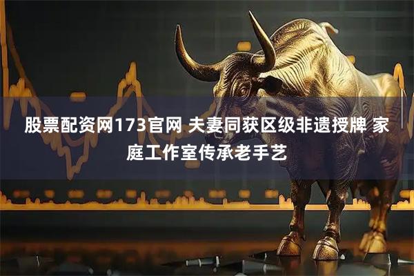 股票配资网173官网 夫妻同获区级非遗授牌 家庭工作室传承老手艺