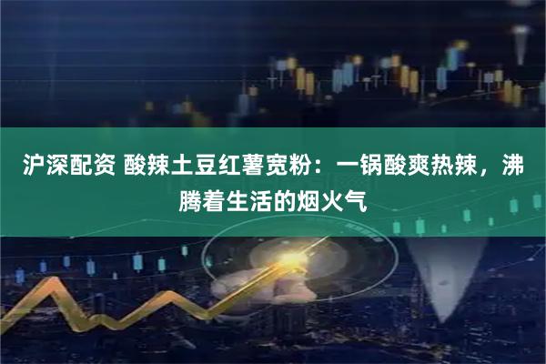 沪深配资 酸辣土豆红薯宽粉：一锅酸爽热辣，沸腾着生活的烟火气