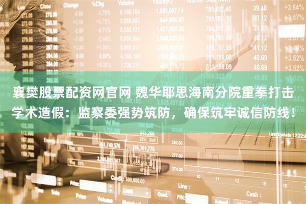 襄樊股票配资网官网 魏华耶思海南分院重拳打击学术造假：监察委强势筑防，确保筑牢诚信防线！