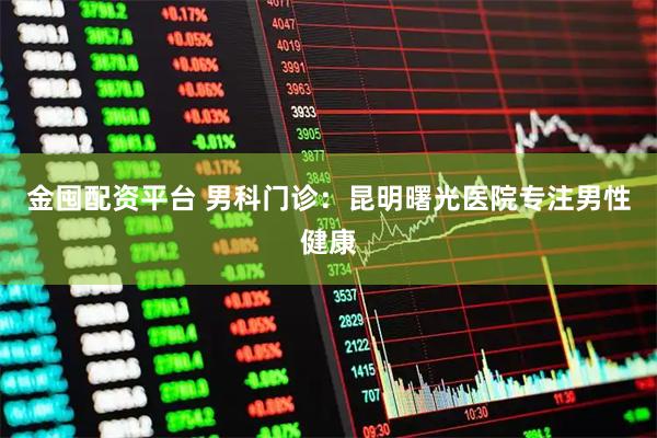 金囤配资平台 男科门诊：昆明曙光医院专注男性健康